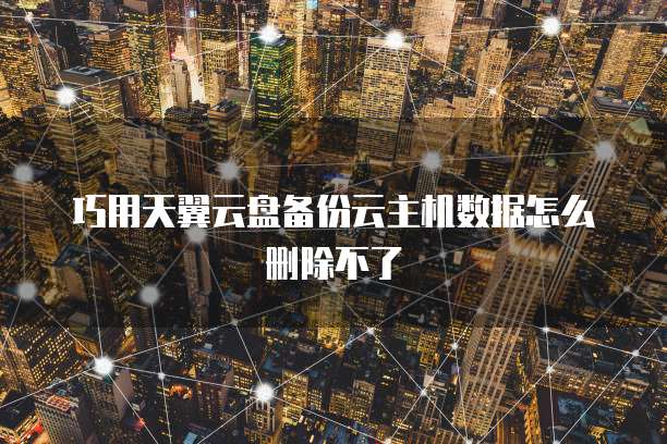 巧用天翼云盘备份云主机数据怎么删除不了