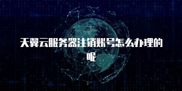 天翼云服务器注销账号怎么办理的呢