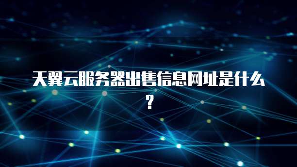 天翼云服务器出售信息网址是什么？