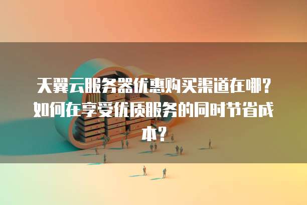 天翼云服务器优惠购买渠道在哪？如何在享受优质服务的同时节省成本？