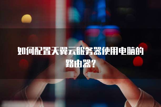 如何配置天翼云服务器使用电脑的路由器？