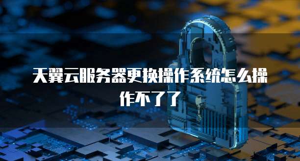 天翼云服务器更换操作系统怎么操作不了了