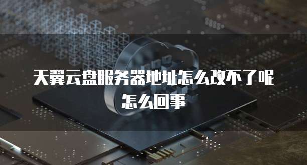 天翼云盘服务器地址怎么改不了呢怎么回事