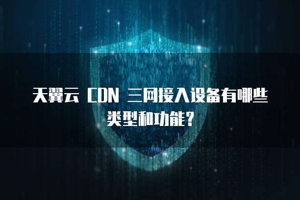 天翼云 CDN 三网接入设备有哪些类型和功能？