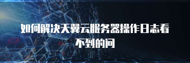 如何解决天翼云服务器操作日志看不到的问