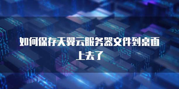 如何保存天翼云服务器文件到桌面上去了