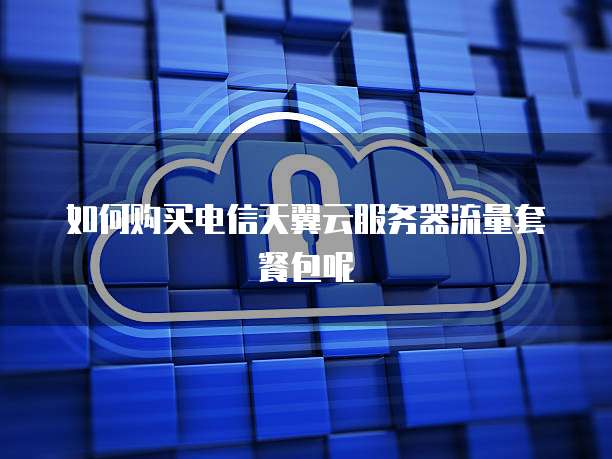 如何购买电信天翼云服务器流量套餐包呢