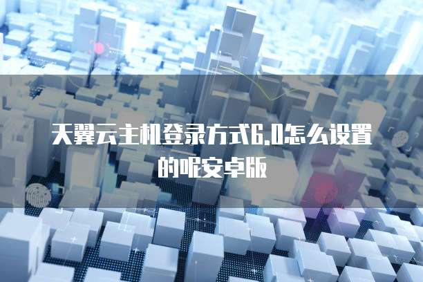 天翼云主机登录方式6.0怎么设置的呢安卓版