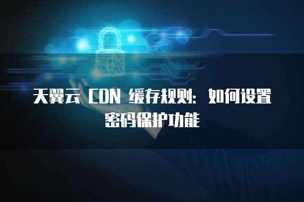 天翼云 CDN 缓存规则：如何设置密码保护功能