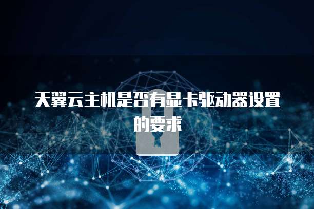 天翼云主机是否有显卡驱动器设置的要求