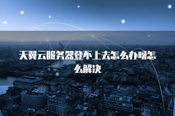 天翼云服务器登不上去怎么办呀怎么解决