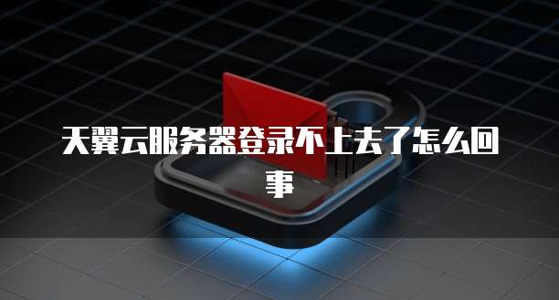天翼云服务器登录不上去了怎么回事