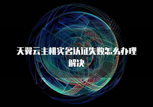 天翼云主机实名认证失败怎么办理解决