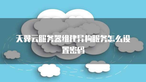 天翼云服务器组建异构服务怎么设置密码