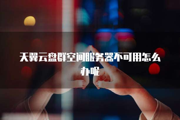 天翼云盘群空间服务器不可用怎么办呢