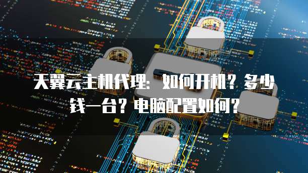天翼云主机代理：如何开机？多少钱一台？电脑配置如何？