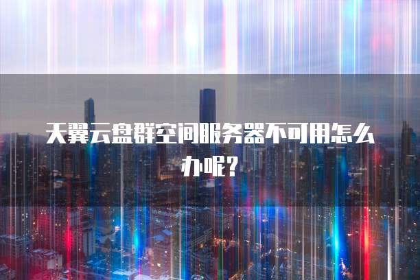 天翼云盘群空间服务器不可用怎么办呢？