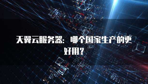 天翼云服务器：哪个国家生产的更好用？