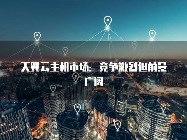 天翼云主机市场：竞争激烈但前景广阔