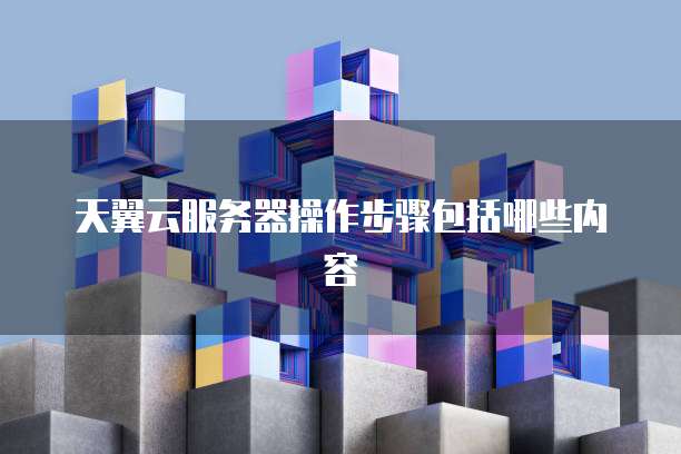 天翼云服务器操作步骤包括哪些内容