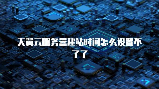 天翼云服务器建站时间怎么设置不了了