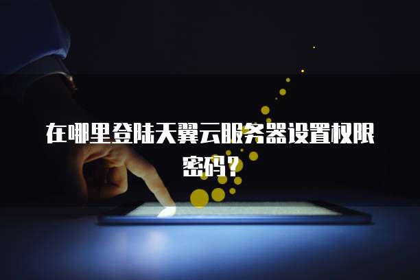在哪里登陆天翼云服务器设置权限密码？