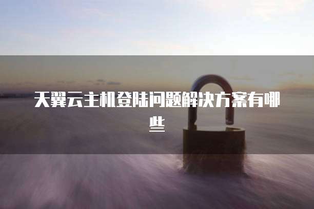 天翼云主机登陆问题解决方案有哪些