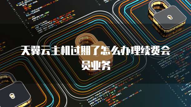 天翼云主机过期了怎么办理续费会员业务