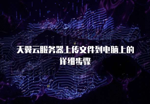 天翼云服务器上传文件到电脑上的详细步骤