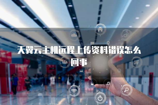 天翼云主机远程上传资料错误怎么回事