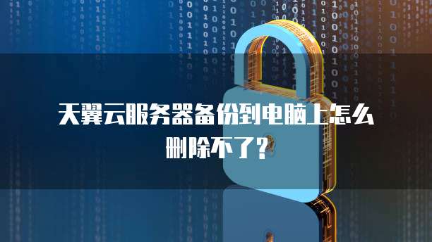  天翼云服务器备份到电脑上怎么删除不了?