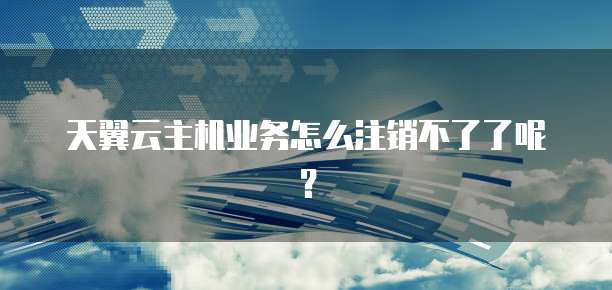 天翼云主机业务怎么注销不了了呢？