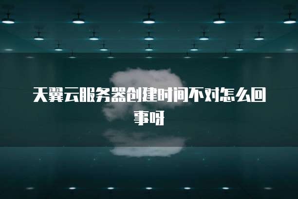 天翼云服务器创建时间不对怎么回事呀