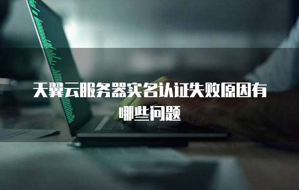 天翼云服务器实名认证失败原因有哪些问题