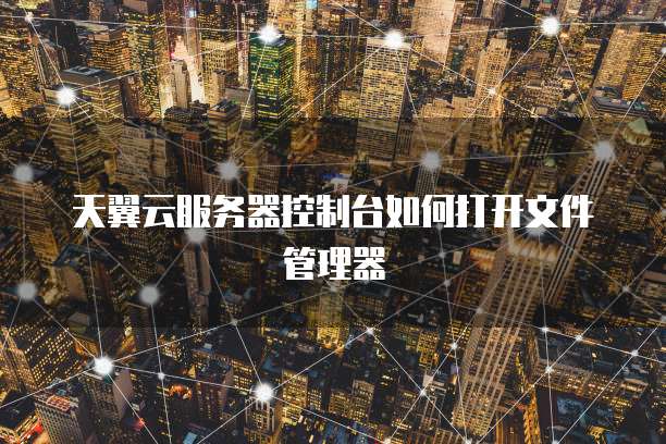 天翼云服务器控制台如何打开文件管理器
