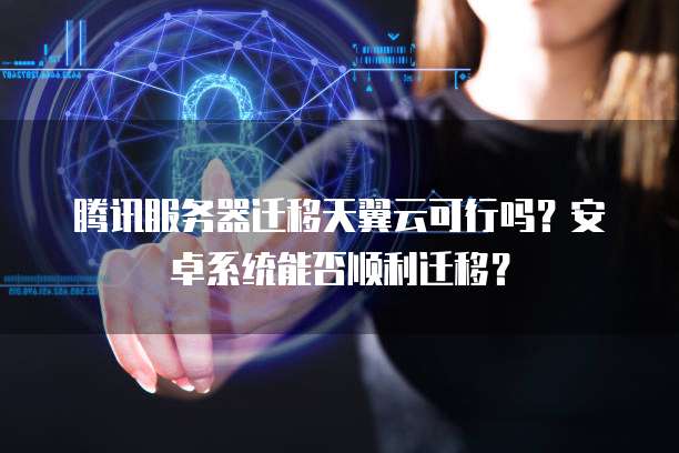 腾讯服务器迁移天翼云可行吗？安卓系统能否顺利迁移？