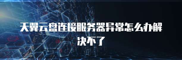 天翼云盘连接服务器异常怎么办解决不了
