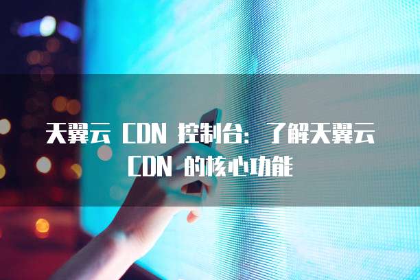 天翼云 CDN 控制台：了解天翼云 CDN 的核心功能