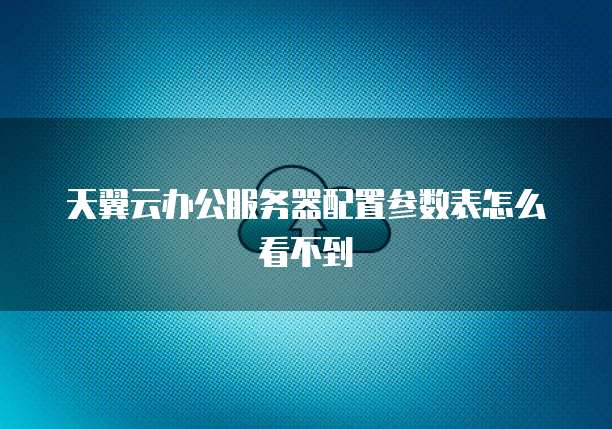 天翼云办公服务器配置参数表怎么看不到