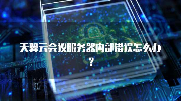 天翼云会议服务器内部错误怎么办？