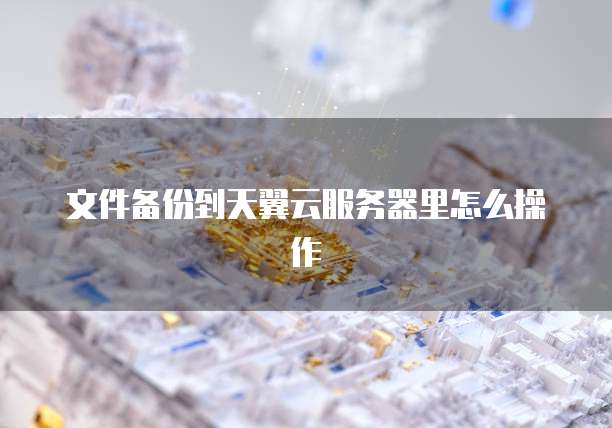 文件备份到天翼云服务器里怎么操作