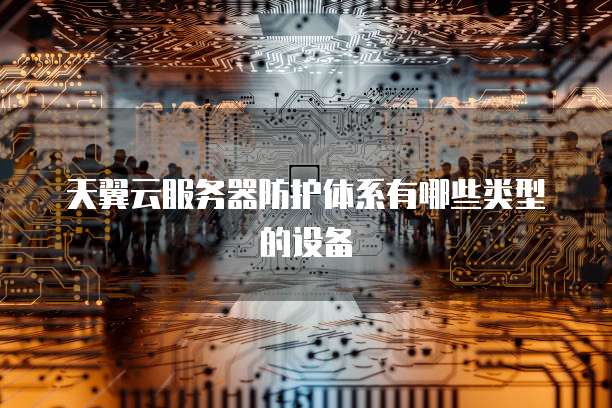 天翼云服务器防护体系有哪些类型的设备