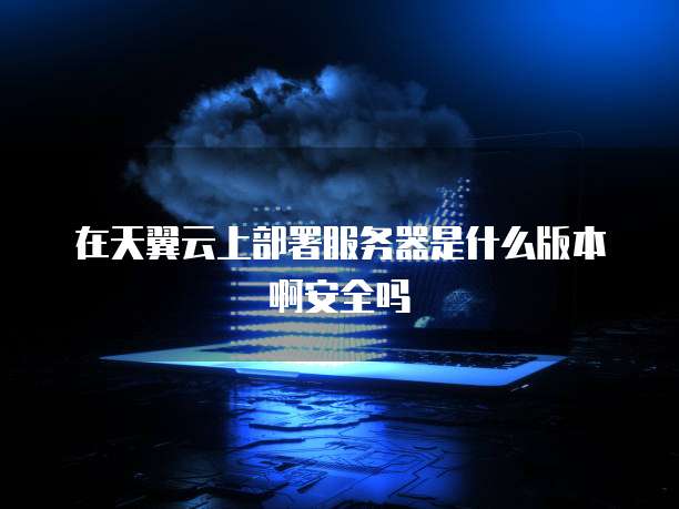 在天翼云上部署服务器是什么版本啊安全吗