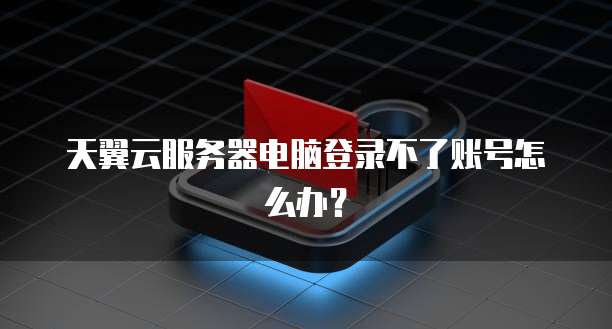 天翼云服务器电脑登录不了账号怎么办？