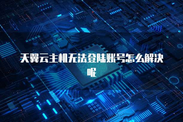 天翼云主机无法登陆账号怎么解决呢
