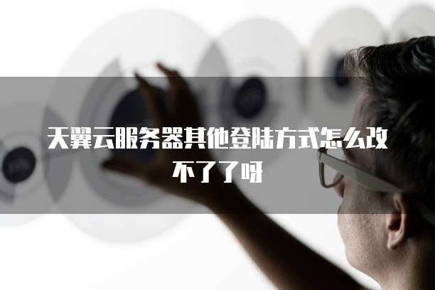 天翼云服务器其他登陆方式怎么改不了了呀