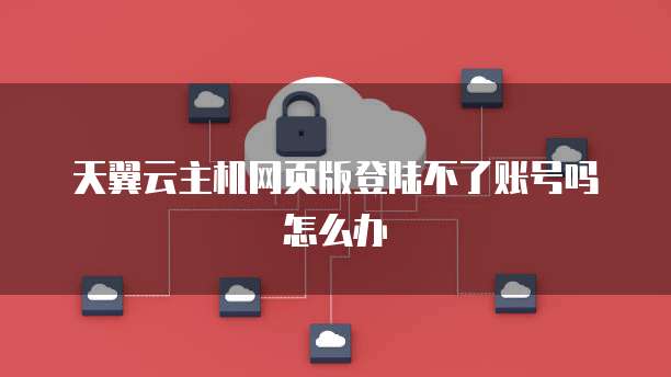 天翼云主机网页版登陆不了账号吗怎么办
