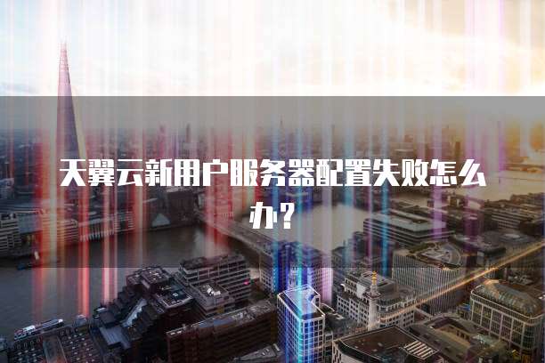 天翼云新用户服务器配置失败怎么办？