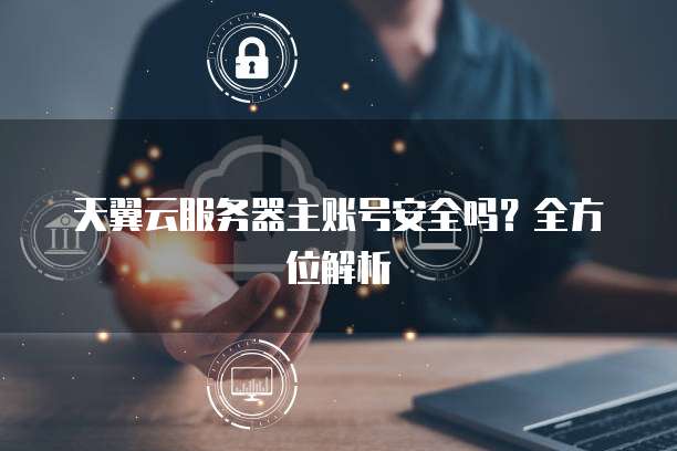天翼云服务器主账号安全吗？全方位解析