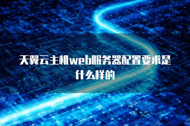 天翼云主机web服务器配置要求是什么样的